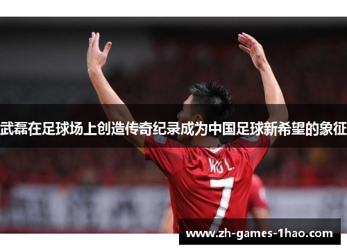 武磊在足球场上创造传奇纪录成为中国足球新希望的象征